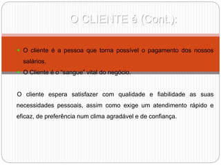 O CLIENTE é (Cont.):
 O cliente é a pessoa que torna possível o pagamento dos nossos
salários.
 O Cliente é o “sangue” vital do negócio.
O cliente espera satisfazer com qualidade e fiabilidade as suas
necessidades pessoais, assim como exige um atendimento rápido e
eficaz, de preferência num clima agradável e de confiança.
 
