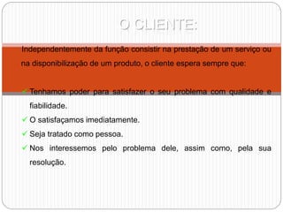 O CLIENTE:
Independentemente da função consistir na prestação de um serviço ou
na disponibilização de um produto, o cliente espera sempre que:
 Tenhamos poder para satisfazer o seu problema com qualidade e
fiabilidade.
 O satisfaçamos imediatamente.
 Seja tratado como pessoa.
 Nos interessemos pelo problema dele, assim como, pela sua
resolução.
 