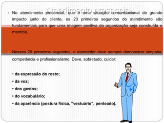 Atendimento presencial
• No atendimento presencial, que é uma situação comunicacional de grande
impacto junto do cliente, os 20 primeiros segundos do atendimento são
fundamentais para que uma imagem positiva da organização seja construída e
mantida.
• Nesses 20 primeiros segundos, o atendedor deve sempre demonstrar simpatia,
competência e profissionalismo. Deve, sobretudo, cuidar:
• da expressão do rosto;
• da voz;
• dos gestos;
• do vocabulário;
• da aparência (postura física, "vestuário", penteado).
 