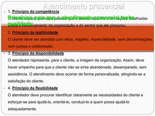Atendimento presencial
• 1. Princípio da competência
O cliente espera que cada pessoa que o atenda detenha informações detalhadas
sobre o funcionamento da organização e do sector que ele procurou.
• 2. Princípio da legitimidade
O cliente deve ser atendido com ética, respeito, imparcialidade, sem discriminações,
com justiça e colaboração.
• 3. Princípio da disponibilidade
O atendedor representa, para o cliente, a imagem da organização. Assim, deve
haver empenho para que o cliente não se sinta abandonado, desamparado, sem
assistência. O atendimento deve ocorrer de forma personalizada, atingindo-se a
satisfação do cliente.
• 4. Princípio da flexibilidade
O atendedor deve procurar identificar claramente as necessidades do cliente e
esforçar-se para ajudá-lo, orientá-lo, conduzi-lo a quem possa ajudá-lo
adequadamente.
Princípios para que o atendimento presencial tenha
qualidade:
 