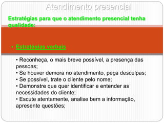 Atendimento presencial
Estratégias para que o atendimento presencial tenha
qualidade:
• Estratégias verbais
• Reconheça, o mais breve possível, a presença das
pessoas;
• Se houver demora no atendimento, peça desculpas;
• Se possível, trate o cliente pelo nome;
• Demonstre que quer identificar e entender as
necessidades do cliente;
• Escute atentamente, analise bem a informação,
apresente questões;
 