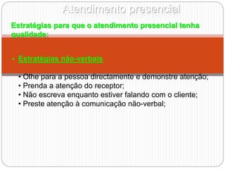 Atendimento presencial
Estratégias para que o atendimento presencial tenha
qualidade:
• Estratégias não-verbais
• Olhe para a pessoa directamente e demonstre atenção;
• Prenda a atenção do receptor;
• Não escreva enquanto estiver falando com o cliente;
• Preste atenção à comunicação não-verbal;
 