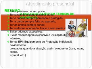 Atendimento presencial
RESUMO:
O QUE DEVE FAZER EM TERMOS DE
APARÊNCIA:
Estar presente no seu posto;
Ter sinais de higiene pessoal diária;
Ter o cabelo sempre penteado e protegido;
Ter a barba sempre feita ou aparada;
Ter as unhas sempre curtas;
Ter uniforme adequado, limpo e sem sinais de desmazelo;
Evitar adornos excessivos;
Evitar maquilhagem excessiva e utilização de perfumes
intensos;
Ter os EPI (Equipamento de Protecção Individual)
devidamente
colocados quando a situação assim o requerer (toca, luvas,
socas,
avental, etc.)
 