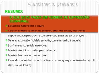 Atendimento presencial
RESUMO:
O QUE DEVE FAZER EM TERMOS DE EXPRESSÃO
CORPORAL:
É essencial saber olhar e ouvir;;
Colocar as mãos ao longo do corpo ou atrás das costas, mostrando
disponibilidade para ouvir e compreender; evitar cruzar os braços;
Ter uma expressão facial de empatia, com um sorriso tranquilo;
Sorrir enquanto se fala e se ouve;
Mostrar atenção exclusiva para o cliente;
Mostrar interesse no que se ouve;
Evitar desviar o olhar ou mostrar interesse por qualquer outra coisa que não o
cliente à sua frente;
 