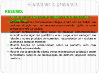 Atendimento presencial
RESUMO:
O QUE DEVE FAZER EM TERMOS DE EXPRESSÃO
CORPORAL:
 Mostrar disciplina e respeito entre colegas, e para com as chefias, em
qualquer situação em que seja necessário solicitar ajuda de outro
colega ou chefe da equipa;
 Mostrar conhecimento firme sobre os produtos comercializados,
sabendo o seu lugar nas prateleiras, o seu preço, a sua vantagem em
relação a outros produtos concorrentes, respondendo com rapidez e
veemência sobre os mesmos;
 Mostrar firmeza no conhecimento sobre os produtos, mas com
humildade e honestidade;
 Mostrar que a opinião do cliente conta, manifestando satisfação sobre
comentários positivos ou preocupação em melhorar aspectos menos
positivos;
 