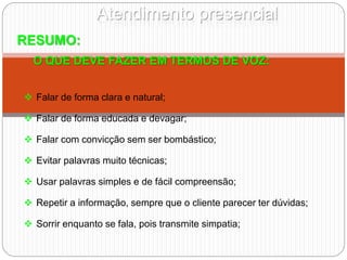 Atendimento presencial
RESUMO:
O QUE DEVE FAZER EM TERMOS DE VOZ:
 Falar de forma clara e natural;
 Falar de forma educada e devagar;
 Falar com convicção sem ser bombástico;
 Evitar palavras muito técnicas;
 Usar palavras simples e de fácil compreensão;
 Repetir a informação, sempre que o cliente parecer ter dúvidas;
 Sorrir enquanto se fala, pois transmite simpatia;
 