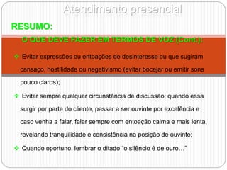 Atendimento presencial
RESUMO:
O QUE DEVE FAZER EM TERMOS DE VOZ (Cont.):
 Evitar expressões ou entoações de desinteresse ou que sugiram
cansaço, hostilidade ou negativismo (evitar bocejar ou emitir sons
pouco claros);
 Evitar sempre qualquer circunstância de discussão; quando essa
surgir por parte do cliente, passar a ser ouvinte por excelência e
caso venha a falar, falar sempre com entoação calma e mais lenta,
revelando tranquilidade e consistência na posição de ouvinte;
 Quando oportuno, lembrar o ditado “o silêncio é de ouro…”
 