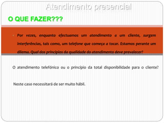 Atendimento presencial
O QUE FAZER???
• Por vezes, enquanto efectuamos um atendimento a um cliente, surgem
interferências, tais como, um telefone que começa a tocar. Estamos perante um
dilema. Qual dos princípios da qualidade do atendimento deve prevalecer?
O atendimento telefónico ou o princípio da total disponibilidade para o cliente?
Neste caso necessitará de ser muito hábil.
 