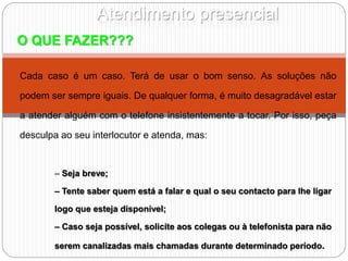 Atendimento presencial
O QUE FAZER???
Cada caso é um caso. Terá de usar o bom senso. As soluções não
podem ser sempre iguais. De qualquer forma, é muito desagradável estar
a atender alguém com o telefone insistentemente a tocar. Por isso, peça
desculpa ao seu interlocutor e atenda, mas:
– Seja breve;
– Tente saber quem está a falar e qual o seu contacto para lhe ligar
logo que esteja disponível;
– Caso seja possível, solicite aos colegas ou à telefonista para não
serem canalizadas mais chamadas durante determinado período.
 