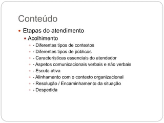 Conteúdo
 Etapas do atendimento
 Acolhimento
 - Diferentes tipos de contextos
 - Diferentes tipos de públicos
 - Características essenciais do atendedor
 - Aspetos comunicacionais verbais e não verbais
 - Escuta ativa
 - Alinhamento com o contexto organizacional
 - Resolução / Encaminhamento da situação
 - Despedida
 