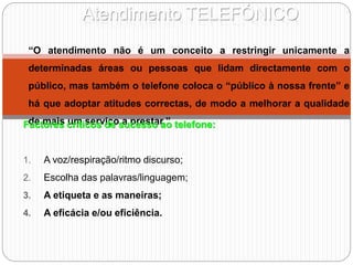 Atendimento TELEFÓNICO
“O atendimento não é um conceito a restringir unicamente a
determinadas áreas ou pessoas que lidam directamente com o
público, mas também o telefone coloca o “público à nossa frente” e
há que adoptar atitudes correctas, de modo a melhorar a qualidade
de mais um serviço a prestar.”
Factores críticos de sucesso ao telefone:
1. A voz/respiração/ritmo discurso;
2. Escolha das palavras/linguagem;
3. A etiqueta e as maneiras;
4. A eficácia e/ou eficiência.
 