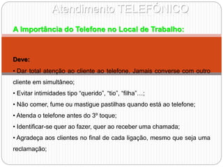 Atendimento TELEFÓNICO
A Importância do Telefone no Local de Trabalho:
Deve:
• Dar total atenção ao cliente ao telefone. Jamais converse com outro
cliente em simultâneo;
• Evitar intimidades tipo “querido”, “tio”, “filha”…;
• Não comer, fume ou mastigue pastilhas quando está ao telefone;
• Atenda o telefone antes do 3º toque;
• Identificar-se quer ao fazer, quer ao receber uma chamada;
• Agradeça aos clientes no final de cada ligação, mesmo que seja uma
reclamação;
 