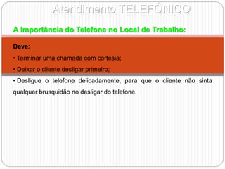 Atendimento TELEFÓNICO
A Importância do Telefone no Local de Trabalho:
Deve:
• Terminar uma chamada com cortesia;
• Deixar o cliente desligar primeiro;
• Desligue o telefone delicadamente, para que o cliente não sinta
qualquer brusquidão no desligar do telefone.
 