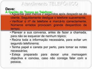 Atendimento TELEFÓNICO
A Gestão do Tempo ao Telefone:
Deve:
• Aguardar pelo menos 2 segundos após despedir-se do
cliente. Seguidamente desligue o telefone suavemente;
• Verificar o nº de telefone e marcá-lo correctamente.
Números errados provocam grande desperdício de
tempo;
• Planear a sua conversa, antes de fazer a chamada,
para não se esquecer de nenhum tópico;
• Reúna toda a informação necessária, para evitar um
segundo telefonema;
• Tenha papel e caneta por perto, para tomar as notas
necessárias;
• Esteja preparado para deixar uma mensagem
objectiva e concisa, caso não consiga falar com a
pessoa.
 