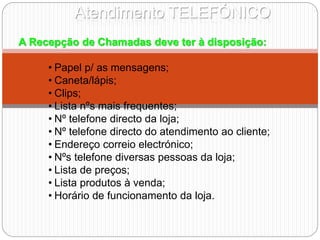 Atendimento TELEFÓNICO
A Recepção de Chamadas deve ter à disposição:
• Papel p/ as mensagens;
• Caneta/lápis;
• Clips;
• Lista nºs mais frequentes;
• Nº telefone directo da loja;
• Nº telefone directo do atendimento ao cliente;
• Endereço correio electrónico;
• Nºs telefone diversas pessoas da loja;
• Lista de preços;
• Lista produtos à venda;
• Horário de funcionamento da loja.
 