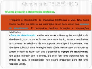 Atendimento TELEFÓNICO
1) Como preparar o atendimento telefónico.
 Preparar o atendimento de chamadas telefónicas é vital. Não basta
confiar no dom da palavra, na inspiração ou no bom senso das equipas
de atendimento. É necessário dar-lhes formação e informações
detalhadas.
 Guia de atendimento: muitas empresas utilizam guias completos de
atendimento, com todas as formas de apresentação, frases e conclusões
da conversa. A existência de um suporte deste tipo é importante, mas
não deve substituir uma formação mais sólida. Neste caso, as empresas
correm o risco de fazer com que o pessoal da equipa de atendimento
não saiba interagir com o cliente. Se este fizer uma pergunta fora do
âmbito do guia, o colaborador não estará preparado para dar uma
resposta válida.
 