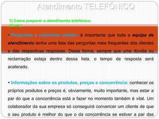 Atendimento TELEFÓNICO
 Perguntas e respostas padrão: é importante que toda a equipa de
atendimento tenha uma lista das perguntas mais frequentes dos clientes
e das respectivas respostas. Desta forma, sempre que uma dúvida ou
reclamação esteja dentro dessa lista, o tempo de resposta será
acelerado.
 Informações sobre os produtos, preços e concorrência: conhecer os
próprios produtos e preços é, obviamente, muito importante, mas estar a
par do que a concorrência está a fazer no momento também é vital. Um
colaborador da sua empresa só conseguirá convencer um cliente de que
o seu produto é melhor do que o da concorrência se estiver a par das
1) Como preparar o atendimento telefónico.
(Cont.)
 