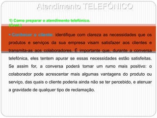 Atendimento TELEFÓNICO
 Conhecer o cliente: identifique com clareza as necessidades que os
produtos e serviços da sua empresa visam satisfazer aos clientes e
transmita-as aos colaboradores. É importante que, durante a conversa
telefónica, eles tentem apurar se essas necessidades estão satisfeitas.
Se assim for, a conversa poderá tomar um rumo mais positivo: o
colaborador pode acrescentar mais algumas vantagens do produto ou
serviço, das quais o cliente poderia ainda não se ter percebido, e atenuar
a gravidade de qualquer tipo de reclamação.
1) Como preparar o atendimento telefónico.
(Cont.)
 