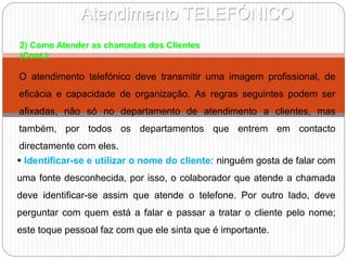 Atendimento TELEFÓNICO
O atendimento telefónico deve transmitir uma imagem profissional, de
eficácia e capacidade de organização. As regras seguintes podem ser
afixadas, não só no departamento de atendimento a clientes, mas
também, por todos os departamentos que entrem em contacto
directamente com eles.
2) Como Atender as chamadas dos Clientes
(Cont.):
 Identificar-se e utilizar o nome do cliente: ninguém gosta de falar com
uma fonte desconhecida, por isso, o colaborador que atende a chamada
deve identificar-se assim que atende o telefone. Por outro lado, deve
perguntar com quem está a falar e passar a tratar o cliente pelo nome;
este toque pessoal faz com que ele sinta que é importante.
 
