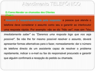 Atendimento TELEFÓNICO
2) Como Atender as chamadas dos Clientes
(Cont.):
 Assumir a responsabilidade pela resposta: a pessoa que atende o
telefone deve considerar o assunto como seu e garantir ao interlocutor
uma resposta rápida. Por exemplo: não se diz "Não sei", mas sim "Vou
imediatamente saber" ou "Daremos uma resposta logo que nos seja
possível". Se não lhe for mesmo possível resolver o assunto, deverá
apresentar formas alternativas para o fazer, nomeadamente: dar o número
de telefone directo de um assistente capaz de resolver o problema
rapidamente, indicar o e-mail ou fax do responsável procurado e garantir
que alguém confirmará a recepção do pedido ou chamada.
 