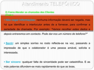 Atendimento TELEFÓNICO
2) Como Atender as chamadas dos Clientes
(Cont.):
 Não negar informações: nenhuma informação deverá ser negada, mas
há que identificar o interlocutor antes de a fornecer, para confirmar a
seriedade da chamada, Por exemplo: "Vamos recolher estes dados e
depois entraremos em contacto. Pode dar-nos um número de telefone?"
 Sorrir: um simples sorriso no rosto reflecte-se na voz, passando a
impressão de que o colaborador é uma pessoa amável, solícita e
interessada.
 Ser sincero: qualquer falta de sinceridade pode ser catastrófica. E as
más palavras difundem-se mais rapidamente do que as boas.
 