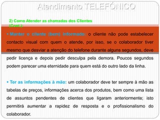 Atendimento TELEFÓNICO
2) Como Atender as chamadas dos Clientes
(Cont.):
 Manter o cliente (bem) informado: o cliente não pode estabelecer
contacto visual com quem o atende, por isso, se o colaborador tiver
mesmo que desviar a atenção do telefone durante alguns segundos, deve
pedir licença e depois pedir desculpa pela demora. Poucos segundos
podem parecer uma eternidade para quem está do outro lado da linha.
 Ter as informações à mão: um colaborador deve ter sempre à mão as
tabelas de preços, informações acerca dos produtos, bem como uma lista
de assuntos pendentes de clientes que ligaram anteriormente; isto
permitirá aumentar a rapidez de resposta e o profissionalismo do
colaborador.
 
