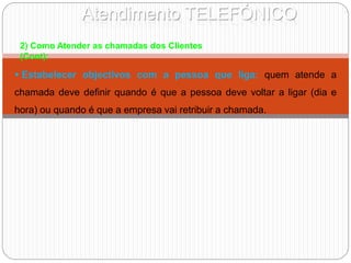Atendimento TELEFÓNICO
2) Como Atender as chamadas dos Clientes
(Cont):
 Estabelecer objectivos com a pessoa que liga: quem atende a
chamada deve definir quando é que a pessoa deve voltar a ligar (dia e
hora) ou quando é que a empresa vai retribuir a chamada.
 