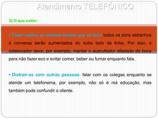 Atendimento TELEFÓNICO
3) O que evitar:
 Fazer ruídos ao mesmo tempo que se fala: todos os sons estranhos
à conversa serão aumentados do outro lado da linha. Por isso, o
colaborador deve, por exemplo, manter o auscultador afastado da boca
para não fazer eco e evitar comer, beber ou fumar enquanto fala.
 Distrair-se com outras pessoas: falar com os colegas enquanto se
atende um telefonema, por exemplo, não só é má educação, mas
também pode confundir o cliente.
 
