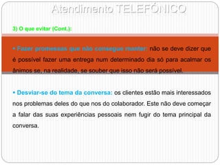 Atendimento TELEFÓNICO
3) O que evitar (Cont.):
 Fazer promessas que não consegue manter: não se deve dizer que
é possível fazer uma entrega num determinado dia só para acalmar os
ânimos se, na realidade, se souber que isso não será possível.
 Desviar-se do tema da conversa: os clientes estão mais interessados
nos problemas deles do que nos do colaborador. Este não deve começar
a falar das suas experiências pessoais nem fugir do tema principal da
conversa.
 
