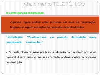 Atendimento TELEFÓNICO
4) Como lidar com reclamações:
Algumas regras podem estar previstas em caso de reclamação.
Seguem-se alguns exemplos de respostas estandardizadas:
 Solicitação: "Venderam-me um produto demasiado caro,
inadequado, danificado...“
- Resposta: "Descreva-me por favor a situação com o maior pormenor
possível. Assim, quando passar a chamada, poderei acelerar o processo
de resolução"
 