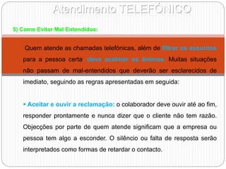 Atendimento TELEFÓNICO
5) Como Evitar Mal Entendidos:
Quem atende as chamadas telefónicas, além de filtrar os assuntos
para a pessoa certa, deve acalmar os ânimos. Muitas situações
não passam de mal-entendidos que deverão ser esclarecidos de
imediato, seguindo as regras apresentadas em seguida:
 Aceitar e ouvir a reclamação: o colaborador deve ouvir até ao fim,
responder prontamente e nunca dizer que o cliente não tem razão.
Objecções por parte de quem atende significam que a empresa ou
pessoa tem algo a esconder. O silêncio ou falta de resposta serão
interpretados como formas de retardar o contacto.
 