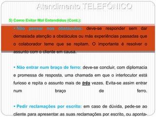 Atendimento TELEFÓNICO
5) Como Evitar Mal Entendidos (Cont.):
 Não pensar nos obstáculos: deve-se responder sem dar
demasiada atenção a obstáculos ou más experiências passadas que
o colaborador teme que se repitam. O importante é resolver o
assunto com o cliente em causa.
 Não entrar num braço de ferro: deve-se concluir, com diplomacia
e promessa de resposta, uma chamada em que o interlocutor está
furioso e repita o assunto mais de três vezes. Evita-se assim entrar
num braço de ferro.
 Pedir reclamações por escrito: em caso de dúvida, pede-se ao
cliente para apresentar as suas reclamações por escrito, ou aponta-
 