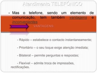 Atendimento TELEFÓNICO
- Mas o telefone, sendo um elemento de
comunicação, tem também vantagens e
inconvenientes.
VANTAGENS:
- Rápido – estabelece o contacto instantaneamente;
- Prioritário – o seu toque exige atenção imediata;
- Bilateral – permite perguntas e respostas;
- Flexível – admite troca de impressões,
rectificações.
 