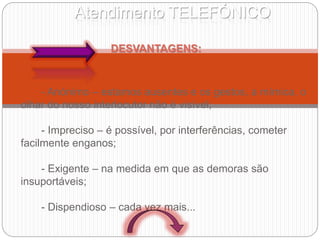 Atendimento TELEFÓNICO
DESVANTAGENS:
- Anónimo – estamos ausentes e os gestos, a mímica, o
olhar do nosso interlocutor não é visível;
- Impreciso – é possível, por interferências, cometer
facilmente enganos;
- Exigente – na medida em que as demoras são
insuportáveis;
- Dispendioso – cada vez mais...
 
