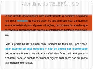 Atendimento TELEFÓNICO
-A sua grande desvantagem será efectivamente a primeira: o telefone
não deixa vestígios do que se disse, do que se respondeu, daí que não
será aconselhável para algumas situações, principalmente aquelas que
envolvam a transmissão de ordens ou informações bastante complexas,
etc.
-Mas o problema do telefone está, também no facto de, por vezes,
tocar quando se está ocupado e não se deseja ser incomodado
(ex.: num telefone em que não é possível identificar o número que está
a chamar, pode-se acabar por atender alguém com quem não se queria
falar naquele momento).
 