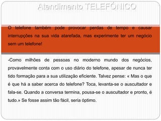 Atendimento TELEFÓNICO
O telefone também pode provocar perdas de tempo e causar
interrupções na sua vida atarefada, mas experimente ter um negócio
sem um telefone!
-Como milhões de pessoas no moderno mundo dos negócios,
provavelmente conta com o uso diário do telefone, apesar de nunca ter
tido formação para a sua utilização eficiente. Talvez pense: « Mas o que
é que há a saber acerca do telefone? Toca, levanta-se o auscultador e
fala-se. Quando a conversa termina, pousa-se o auscultador e pronto, é
tudo.» Se fosse assim tão fácil, seria óptimo.
 