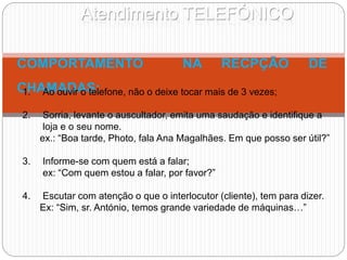 Atendimento TELEFÓNICO
COMPORTAMENTO NA RECPÇÃO DE
CHAMADAS:
1. Ao ouvir o telefone, não o deixe tocar mais de 3 vezes;
2. Sorria, levante o auscultador, emita uma saudação e identifique a
loja e o seu nome.
ex.: “Boa tarde, Photo, fala Ana Magalhães. Em que posso ser útil?”
3. Informe-se com quem está a falar;
ex: “Com quem estou a falar, por favor?”
4. Escutar com atenção o que o interlocutor (cliente), tem para dizer.
Ex: “Sim, sr. António, temos grande variedade de máquinas…”
 