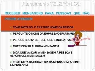 Atendimento TELEFÓNICO
RECEBER MENSAGENS PARA PESSOAS QUE NÃO
PODEM ATENDER:
 TOME NOTA DO 1º E ÚLTIMO NOME DA PESSOA
 PERGUNTE O NOME DA EMPRESA/DEPARTAMENTO
 PERGUNTE O Nº DE TELEFONE E INDICATIVO
 QUER DEIXAR ALGUMA MENSAGEM
 DIGA QUE VAI DAR A MENSAGEM À PESSOA E
REFORMULE A MENSAGEM
 TOME NOTA DA HORA E DIA DA MENSAGEM, ASSINE
A MENSAGEM
 