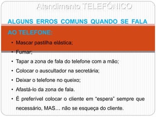 Atendimento TELEFÓNICO
ALGUNS ERROS COMUNS QUANDO SE FALA
AO TELEFONE:
• Mascar pastilha elástica;
• Fumar;
• Tapar a zona de fala do telefone com a mão;
• Colocar o auscultador na secretária;
• Deixar o telefone no queixo;
• Afastá-lo da zona de fala.
• É preferível colocar o cliente em “espera” sempre que
necessário, MAS… não se esqueça do cliente.
 