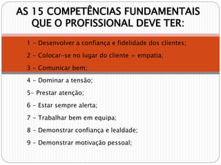 AS 15 COMPETÊNCIAS FUNDAMENTAIS
QUE O PROFISSIONAL DEVE TER:
1 - Desenvolver a confiança e fidelidade dos clientes;
2 - Colocar-se no lugar do cliente = empatia;
3 - Comunicar bem;
4 - Dominar a tensão;
5- Prestar atenção;
6 - Estar sempre alerta;
7 - Trabalhar bem em equipa;
8 - Demonstrar confiança e lealdade;
9 - Demonstrar motivação pessoal;
 