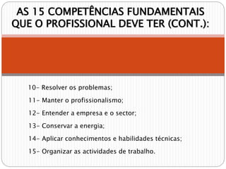 AS 15 COMPETÊNCIAS FUNDAMENTAIS
QUE O PROFISSIONAL DEVE TER (CONT.):
10- Resolver os problemas;
11- Manter o profissionalismo;
12- Entender a empresa e o sector;
13- Conservar a energia;
14- Aplicar conhecimentos e habilidades técnicas;
15- Organizar as actividades de trabalho.
 