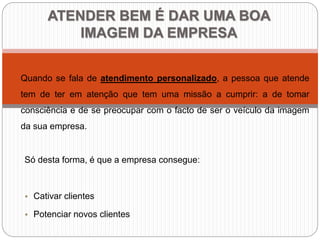 ATENDER BEM É DAR UMA BOA
IMAGEM DA EMPRESA
Quando se fala de atendimento personalizado, a pessoa que atende
tem de ter em atenção que tem uma missão a cumprir: a de tomar
consciência e de se preocupar com o facto de ser o veículo da imagem
da sua empresa.
Só desta forma, é que a empresa consegue:
• Cativar clientes
• Potenciar novos clientes
 