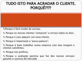 TUDO ISTO PARA AGRADAR O CLIENTE.
PORQUÊ????
Porque é fácil mudar de serviço;
 Porque os nossos clientes “compram” o serviço todos os dias;
 Porque é caro adquirir um novo cliente;
 Porque é importante o “passa palavra”;
 Porque é bom trabalhar numa empresa com boa imagem e
clientes satisfeitos;
 Porque nos preferiu;
 Porque a avaliação positiva que faz dos nossos serviços
garante o sucesso do mercado
 