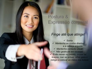 Postura &
Expressão corporal
Finge até que atinge!
 Sorria
 Mantenha as costas direitas
e a cabeça erguida
 Mantenha contacto visual
 Não gesticule em excesso
 Evite mexer no cabelo, cruzar os
braços, roer as unhas, olhar para o
relógio e colocar as mãos nos bolsos
 