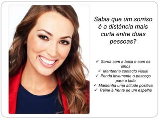 Sabia que um sorriso
é a distância mais
curta entre duas
pessoas?
 Sorria com a boca e com os
olhos
 Mantenha contacto visual
 Penda levemente o pescoço
para o lado
 Mantenha uma atitude positiva
 Treine à frente de um espelho
 