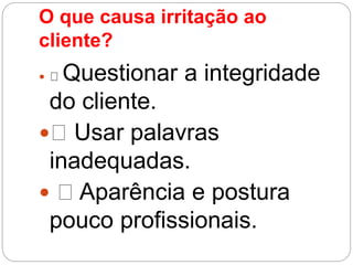 O que causa irritação ao
cliente?
 Questionar a integridade
do cliente.
 Usar palavras
inadequadas.
 Aparência e postura
pouco profissionais.
 