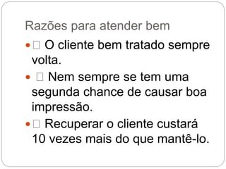 Razões para atender bem
 O cliente bem tratado sempre
volta.
 Nem sempre se tem uma
segunda chance de causar boa
impressão.
 Recuperar o cliente custará
10 vezes mais do que mantê-lo.
 
