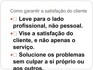 Como garantir a satisfação do cliente
 Leve para o lado
profissional, não pessoal.
 Vise a satisfação do
cliente, e não apenas o
serviço.
 Solucione os problemas
sem culpar a si próprio ou
 