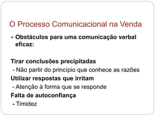 O Processo Comunicacional na Venda
 Obstáculos para uma comunicação verbal
eficaz:
Tirar conclusões precipitadas
- Não partir do princípio que conhece as razões
Utilizar respostas que irritam
- Atenção à forma que se responde
Falta de autoconfiança
- Timidez
 