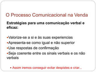 O Processo Comunicacional na Venda
Estratégias para uma comunicação verbal e
eficaz:
Valorize-se a si e às suas experiencias
Apresenta-se como igual e não superior
Use respostas de confirmação
Seja coerente entre os sinais verbais e os não
verbais
 Assim iremos conseguir evitar despistes e criar...
 